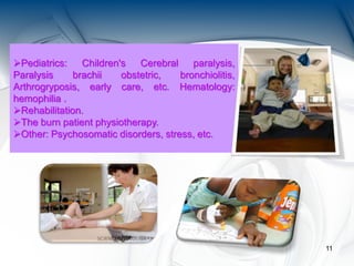 11
Pediatrics: Children's Cerebral paralysis,
Paralysis brachii obstetric, bronchiolitis,
Arthrogryposis, early care, etc. Hematology:
hemophilia .
Rehabilitation.
The burn patient physiotherapy.
Other: Psychosomatic disorders, stress, etc.
 