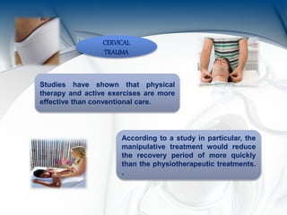 CERVICAL
TRAUMA
Studies have shown that physical
therapy and active exercises are more
effective than conventional care.
According to a study in particular, the
manipulative treatment would reduce
the recovery period of more quickly
than the physiotherapeutic treatments.
.
 