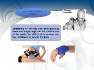 ACUTE LYMPHOBLASTIC
LEUKEMIA
Stretching or aerobic and strengthening
exercises might improve the dorsiflexion
of the ankle, the ability of movement and
the resistance to extend the knee
 