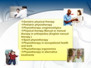 Geriatric physical therapy
Pediatric physiotherapy
Physiotherapy uroginecológica
Physical therapy Manual or manual
therapy in orthopedics (English manual
therapy )
Sport physiotherapy
Physiotherapy in occupational health
and work
Physiotherapy ergonomics
Physiotherapy in alternative
treatments
 