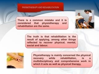 PHYSIOTHERAPY AND REHABILITATION
There is a common mistake and it is
considered that physiotherapy and
rehabilitation are the same.
The truth is that rehabilitation is the
result of applying, among other things
reflected to recover physical, mental,
social and labour.
Physiotherapy is mainly concerned the physical
recovery while rehabilitation, is a
multidisciplinary and comprehensive work in
which it acts as well as physical therapy,
 