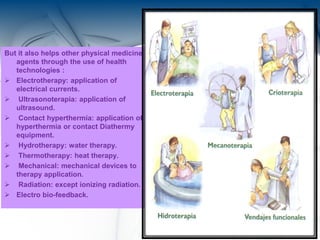 But it also helps other physical medicine
agents through the use of health
technologies :
 Electrotherapy: application of
electrical currents.
 Ultrasonoterapia: application of
ultrasound.
 Contact hyperthermia: application of
hyperthermia or contact Diathermy
equipment.
 Hydrotherapy: water therapy.
 Thermotherapy: heat therapy.
 Mechanical: mechanical devices to
therapy application.
 Radiation: except ionizing radiation.
 Electro bio-feedback.
7
 