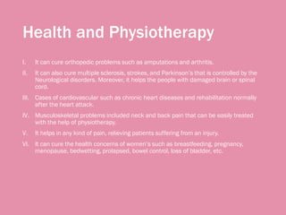 Health and Physiotherapy
I. It can cure orthopedic problems such as amputations and arthritis.
II. It can also cure multiple sclerosis, strokes, and Parkinson’s that is controlled by the
Neurological disorders. Moreover, it helps the people with damaged brain or spinal
cord.
III. Cases of cardiovascular such as chronic heart diseases and rehabilitation normally
after the heart attack.
IV. Musculoskeletal problems included neck and back pain that can be easily treated
with the help of physiotherapy.
V. It helps in any kind of pain, relieving patients suffering from an injury.
VI. It can cure the health concerns of women’s such as breastfeeding, pregnancy,
menopause, bedwetting, prolapsed, bowel control, loss of bladder, etc.
 