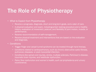 The Role of Physiotherapy
• What to Expect from Physiotherapy
• Receive a prognosis, diagnosis, short and long-term goals, and a plan of care.
• A physical evaluation and exam, includingcertain testing procedure and a healthy
history, evaluation of movement, posture, and flexibility of joint motion, muscle, or
performance.
• Receive recommendation of self-management.
• Receive physical treatment and interventions that are based on the evaluation
and diagnosis.
• Conditions
• Trigger finger and carpal tunnel syndrome can be treated through hand therapy.
• Conditions related to cardiopulmonary, such as chronic obstructive cystic fibrosis,
pulmonary diseases, or post-myocardial infarction.
• Conditions like spinal cord injuries, stroke, multiple sclerosis, Parkinson’s disease,
traumatic brain injuries, and vestibular dysfunction.
• Pelvic floor dysfunction and women’s health, such as lymphedema and urinary
incontinence.
 