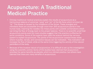 Acupuncture: A Traditional
Medical Practice
• Chinese traditional medical practices explain the results of acupuncture as a
harmonious balance of extremes “yang” and “yin” of the life force which is known as
“qi.” This illness is caused by the imbalance of the forces. These energies and
meridians flows are accessible through more than 300 acupuncture points in the
human body. Inserting the needles into these points with suitable combinations which
can bring the flow of energy back to the proper balance. There is no scientific proof that
acupuncture points exist but many studies suggest that this practice is effective for
some conditions. Some of the experts have used the science behind the nervous
system to explain acupuncture. The points of the acupuncture covered those areas
where muscles, nerves, and connective tissues can be motivated. This motivation will
increase the flow of blood, while at the same time triggering the activity of the natural
painkillers of the body.
• Because of the invasive nature of acupuncture, it is difficult to set up the investigation
using the scientific control. Some of the studies have claimed that acupuncture
provides the same benefits as placebo which is a clinical practice, but others have
claimed that there are many benefits of acupuncture.
 