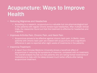 Acupuncture: Ways to Improve
Health
• Reducing Migraines and Headaches
• According to a research, acupuncture is a valuable but non-pharmacological tool
in the patients with regular chronic tension-type headaches. After multiple clinical
trials, the researcher found out that this treatment is effective for headaches and
migraine.
• Improves Arthritis Pain, Chronic Pain, and Neck Pain
• Acupuncture proves to be effective against chronic back pain. In Berlin, many
patients with chronic back pain are treated with acupuncture and a significant
difference in pain is reported after eight weeks of treatments in the patients.
• Insomnia Treatment
• A report from Chinese Medicine University shows a beneficial effect of
acupuncture in reducing the symptoms of insomnia, compared with no treatment.
The overall analysis founds out that patients who are taking herbal treatments of
medications to help with the sleep showed much better effects after taking
acupuncture treatment.
 