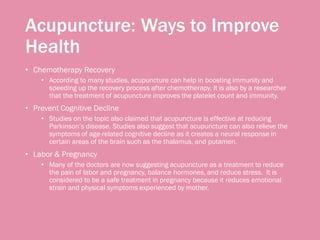 Acupuncture: Ways to Improve
Health
• Chemotherapy Recovery
• According to many studies, acupuncture can help in boosting immunity and
speeding up the recovery process after chemotherapy. It is also by a researcher
that the treatment of acupuncture improves the platelet count and immunity.
• Prevent Cognitive Decline
• Studies on the topic also claimed that acupuncture is effective at reducing
Parkinson’s disease. Studies also suggest that acupuncture can also relieve the
symptoms of age-related cognitive decline as it creates a neural response in
certain areas of the brain such as the thalamus, and putamen.
• Labor & Pregnancy
• Many of the doctors are now suggesting acupuncture as a treatment to reduce
the pain of labor and pregnancy, balance hormones, and reduce stress. It is
considered to be a safe treatment in pregnancy because it reduces emotional
strain and physical symptoms experienced by mother.
 