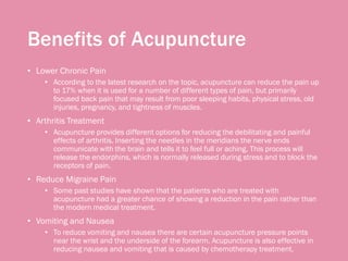 Benefits of Acupuncture
• Lower Chronic Pain
• According to the latest research on the topic, acupuncture can reduce the pain up
to 17% when it is used for a number of different types of pain, but primarily
focused back pain that may result from poor sleeping habits, physical stress, old
injuries, pregnancy, and tightness of muscles.
• Arthritis Treatment
• Acupuncture provides different options for reducing the debilitating and painful
effects of arthritis. Inserting the needles in the meridians the nerve ends
communicate with the brain and tells it to feel full or aching. This process will
release the endorphins, which is normally released during stress and to block the
receptors of pain.
• Reduce Migraine Pain
• Some past studies have shown that the patients who are treated with
acupuncture had a greater chance of showing a reduction in the pain rather than
the modern medical treatment.
• Vomiting and Nausea
• To reduce vomiting and nausea there are certain acupuncture pressure points
near the wrist and the underside of the forearm. Acupuncture is also effective in
reducing nausea and vomiting that is caused by chemotherapy treatment.
 