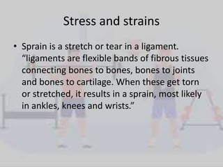 Stress and strains
• Sprain is a stretch or tear in a ligament.
“ligaments are flexible bands of fibrous tissues
connecting bones to bones, bones to joints
and bones to cartilage. When these get torn
or stretched, it results in a sprain, most likely
in ankles, knees and wrists.”
 