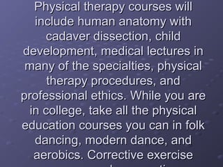 Physical therapy courses willPhysical therapy courses will
include human anatomy withinclude human anatomy with
cadaver dissection, childcadaver dissection, child
development, medical lectures indevelopment, medical lectures in
many of the specialties, physicalmany of the specialties, physical
therapy procedures, andtherapy procedures, and
professional ethics. While you areprofessional ethics. While you are
in college, take all the physicalin college, take all the physical
education courses you can in folkeducation courses you can in folk
dancing, modern dance, anddancing, modern dance, and
aerobics. Corrective exerciseaerobics. Corrective exercise
 