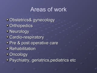Areas of work
Obstetrics& gynecologyObstetrics& gynecology
OrthopedicsOrthopedics
NeurologyNeurology
Cardio-respiratoryCardio-respiratory
Pre & post operative carePre & post operative care
RehabilitationRehabilitation
OncologyOncology
Psychiatry, geriatrics,pediatrics etcPsychiatry, geriatrics,pediatrics etc
 