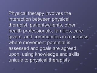 Physical therapy involves thePhysical therapy involves the
interaction between physicalinteraction between physical
therapist, patients/clients, othertherapist, patients/clients, other
health professionals, families, carehealth professionals, families, care
givers, and communities in a processgivers, and communities in a process
where movement potential iswhere movement potential is
assessed and goals are agreedassessed and goals are agreed
upon, using knowledge and skillsupon, using knowledge and skills
unique to physical therapistsunique to physical therapists..
 