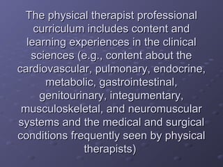The physical therapist professionalThe physical therapist professional
curriculum includes content andcurriculum includes content and
learning experiences in the clinicallearning experiences in the clinical
sciences (e.g., content about thesciences (e.g., content about the
cardiovascular, pulmonary, endocrine,cardiovascular, pulmonary, endocrine,
metabolic, gastrointestinal,metabolic, gastrointestinal,
genitourinary, integumentary,genitourinary, integumentary,
musculoskeletal, and neuromuscularmusculoskeletal, and neuromuscular
systems and the medical and surgicalsystems and the medical and surgical
conditions frequently seen by physicalconditions frequently seen by physical
therapists)therapists)
 