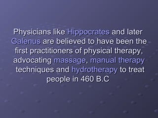 Physicians likePhysicians like HippocratesHippocrates and laterand later
GalenusGalenus are believed to have been theare believed to have been the
first practitioners of physical therapy,first practitioners of physical therapy,
advocatingadvocating massagemassage,, manual therapymanual therapy
techniques andtechniques and hydrotherapyhydrotherapy to treatto treat
people in 460 B.Cpeople in 460 B.C
 