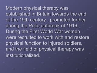Modern physical therapy wasModern physical therapy was
established in Britain towards the endestablished in Britain towards the end
of the 19th century , promoted furtherof the 19th century , promoted further
during the Polio outbreak of 1916.during the Polio outbreak of 1916.
During the First World War womenDuring the First World War women
were recruited to work with and restorewere recruited to work with and restore
physical function to injured soldiers,physical function to injured soldiers,
and the field of physical therapy wasand the field of physical therapy was
institutionalizedinstitutionalized..
 