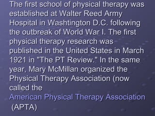 The first school of physical therapy wasThe first school of physical therapy was
established at Walter Reed Armyestablished at Walter Reed Army
Hospital in Washtington D.C. followingHospital in Washtington D.C. following
the outbreak of World War I. The firstthe outbreak of World War I. The first
physical therapy research wasphysical therapy research was
published in the United States in Marchpublished in the United States in March
1921 in "The PT Review." In the same1921 in "The PT Review." In the same
year, Mary McMillan organized theyear, Mary McMillan organized the
Physical Therapy Association (nowPhysical Therapy Association (now
called thecalled the
American Physical Therapy AssociationAmerican Physical Therapy Association
(APTA)(APTA)
 