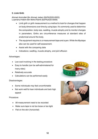 5. Limb Girth
Ahmad Amirullah Bin Ahmad Jailani (BJPA2020-0002)
Luqmanul Hakim Bin Mohd Ramli (BJPA2020-0008)
 Limb girth or girth measurement is a method to look for changes that happen
on body dimensions over time by using tape. It’s commonly used to determine
the composition, body size, swelling, muscle atrophy and to monitor changes
in parameters. Girths are circumference measures at standard sites of
anatomical around the body.
 The equipment requires is a measurement tape and a pen. While the Myotape
also can be used for self-assessment.
 Assist with the comparing data
 Indications: swelling, muscle atrophy, and joint effusion
Advantages:
 Low cost involving in the testing procedure
 Easy to handle (can be self-administered for
many sites)
 Relatively accurate
 Calculations can be performed easily
Disadvantages:
 Some individuals may feel uncomfortable
 Not work well for lean individuals and lack high
appeal
Procedure:
 All measurement need to be recorded
 Make sure tape is not too loose or too tight
 Flat on the skin (horizontal)
12
 