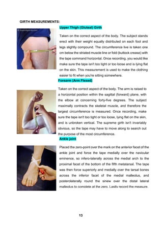 GIRTH MEASUREMENTS:
Forearm (Arm Flexed)
Taken on the correct aspect of the body. The arm is raised to
a horizontal position within the sagittal (forward) plane, with
the elbow at concerning forty-five degrees. The subject
maximally contracts the skeletal muscle, and therefore the
largest circumference is measured. Once recording, make
sure the tape isn't too tight or too loose, lying flat on the skin,
and is unbroken vertical. The supreme girth isn't invariably
obvious, so the tape may have to move along to search out
the purpose of the most circumference.
Upper Thigh (Gluteal) Girth
Taken on the correct aspect of the body. The subject stands
erect with their weight equally distributed on each foot and
legs slightly compound. The circumference live is taken one
cm below the striated muscle line or fold (buttock crease) with
the tape command horizontal. Once recording, you would like
make sure the tape isn't too tight or too loose and is lying flat
on the skin. This measurement is used to make the clothing
easier to fit when you're sitting somewhere.
Ankle joint
Placed the zero-point over the mark on the anterior facet of the
ankle joint and force the tape medially over the navicular
eminence, so infero-laterally across the medial arch to the
proximal facet of the bottom of the fifth metatarsal. The tape
was then force superiorly and medially over the tarsal bones
across the inferior facet of the medial malleolus, and
posterolaterally round the sinew over the distal lateral
malleolus to complete at the zero. Lastly record the measure.
13
 