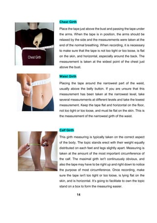 14
Chest Girth
Place the tape just above the bust and passing the tape under
the arms. When the tape is in position, the arms should be
relaxed by the side and the measurements were taken at the
end of the normal breathing. When recording, it is necessary
to make sure that the tape is not too tight or too loose, is flat
on the skin, and horizontal, especially around the back. The
measurement is taken at the widest point of the chest just
above the bust.
Waist Girth
Placing the tape around the narrowest part of the waist,
usually above the belly button. If you are unsure that this
measurement has been taken at the narrowest level, take
several measurements at different levels and take the lowest
measurement. Keep the tape flat and horizontal on the floor,
not too tight or too loose, and must lie flat on the skin. This is
the measurement of the narrowest girth of the waist.
Calf Girth
This girth measuring is typically taken on the correct aspect
of the body. The topic stands erect with their weight equally
distributed on each feet and legs slightly apart. Measuring is
taken at the amount of the most important circumference of
the calf. The maximal girth isn't continuously obvious, and
also the tape may have to be right up and right down to notice
the purpose of most circumference. Once recording, make
sure the tape isn't too tight or too loose, is lying flat on the
skin, and is horizontal. It’s going to facilitate to own the topic
stand on a box to form the measuring easier.
 
