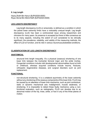 6. Leg Length
Haziq Zhafri Bin Harun (BJPA2020-0005)
Riyaz Akmal Bin Mohd Raffi (BJPA2020-0028)
LEG LENGTH DISCREPANCY
Leg length discrepancy (LLD) or anisomelia, is defined as a condition in which
the paired lower extremity limbs have a noticeably unequal length. Leg length
discrepancy (LLD) has been a controversial issue among researchers and
clinicians for many years. Its presence is accepted but there is little consensus as
to its many aspects, including the extent of LLD considered to be clinically
significant, the prevalence, reliability, and validity of the measuring methods, the
effect of LLD on function, and its role in various neuromusculoskeletal conditions.
CLASSIFICATION OF LEG LENGTH DISCREPANCY
ANATOMICAL
- structural limb length inequality. It’s a physical (osseous) shortening of one
lower limb between the trochanter femoral major and the ankle mortise.
Congenital conditions include mild developmental abnormalities found at birth
or childhood, whereas acquired conditions include trauma, fractures,
orthopedic degenerative diseases, and surgical disorders such as joint
replacement.
FUNCTIONAL
- non-structural shortening. It is a unilateral asymmetry of the lower extremity
without any shortening of the osseous components of the lower limb. FLLD may
be caused by an alteration of lower limb mechanics, such as joint contracture,
static or dynamic mechanical axis malalignment, muscle weakness, or
shortening. It is impossible to detect these faulty mechanics using a non-
functional evaluation, such as radiography. FLLD can develop due to an
abnormal motion of the hip, knee, ankle, or foot in any of the three planes of
motion.
15
 