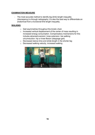 EXAMINATION MEASURE
- The most accurate method to identify leg (limb) length inequality
(discrepancy) is through radiography. It’s also the best way to differentiate an
anatomical from a functional limb length inequality.
WALKING
o Gait asymmetries throughout the kinetic chain
o Increased vertical displacement of the center of mass resulting in
increased energy consumption. Compensatory mechanisms for this
include-calcaneal eversion: knee extension: toe walking:
circumduction: hip or knee flexion (steppage gait)
o Decreased stance time and stride length in the shorter leg
o Decreased walking velocity, increased walking
16
 