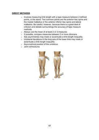 DIRECT METHODS
o Involves measuring limb length with a tape measure between 2 defined
points, in the stand. Two common points are the anterior iliac spine and
the medial malleolus or the anterior inferior iliac spine and lateral
malleolus. Be careful, however, because there is a great deal of
criticism and debate surroundings the accuracy of tape measure
methods.
o Always use the mean of at least 2 or 3 measures
o If possible, compare measures between 2 or more clinicians
o Iliac asymmetries may mask or accentuate a limb length inequality
o Unilateral deviations in the long axis of the lower limb may mask or
accentuate a limb length inequality
o Asymmetrical position of the umbilicus
o Joint contractures
17
 