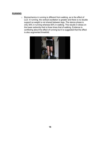 RUNNING
o Biomechanics in running is different from walking, as is the effect of
LLD. In running, the vertical oscillation is greater and there is no double
support so weight is not shared between legs. The stance phase is
only 30% in running whereas 60% in walking. This results in stress on
the lower extremity that is three times that of walking. Evidence is
conflicting about the effect of running but it is suggested that the effect
is also augmented threefold.
18
 