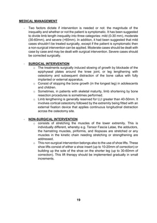 MEDICAL MANAGEMENT
- Two factors dictate if intervention is needed or not: the magnitude of the
inequality and whether or not the patient is symptomatic. It has been suggested
to divide limb length inequality into three categories: mild (0-30 mm), moderate
(30-60mm), and severe (>60mm). In addition, it had been suggested that mild
cases shouldn’t be treated surgically, except if the patient is symptomatic then
a non-surgical intervention can be applied. Moderate cases should be dealt with
case by case and may be dealt with surgical intervention. Severe cases should
be corrected surgically.
- SURGICAL INTERVENTION
o The treatments surgically induced slowing of growth by blockade of the
epiphyseal plates around the knee joint, or leg lengthening with
osteotomy and subsequent distraction of the bone callus with fully
implanted or external apparatus.
o Consist of stopping the bone growth (in the longest leg) in adolescents
and children.
o Sometimes, in patients with skeletal maturity, limb shortening by bone
resection procedures is sometimes performed.
o Limb lengthening is generally reserved for LLI greater than 40-50mm. It
involves cortical osteotomy followed by the extremity being fitted with an
external fixation device that applies continuous longitudinal distraction
across the osteotomy site.
- NON-SURGICAL INTERVENTION
o consists of stretching the muscles of the lower extremity. This is
individually different, whereby e.g. Tensor Fascia Latae, the adductors,
the hamstring muscles, piriformis, and Iliopsoas are stretched or any
muscles in the kinetic chain needing stretching or strengthening are
addressed.
o This non-surgical intervention belongs also to the use of shoe lifts. These
shoe lifts consist of either a shoe insert (up to 10-20mm of correction) or
building up the sole of the shoe on the shorter leg (up to 30-60mm of
correction). This lift therapy should be implemented gradually in small
increments.
19
 