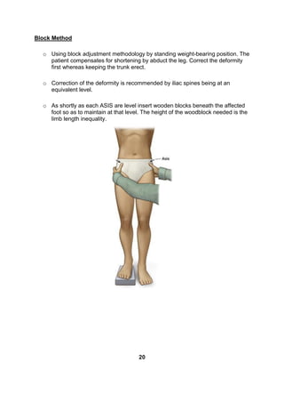 Block Method
o Using block adjustment methodology by standing weight-bearing position. The
patient compensates for shortening by abduct the leg. Correct the deformity
first whereas keeping the trunk erect.
o Correction of the deformity is recommended by iliac spines being at an
equivalent level.
o As shortly as each ASIS are level insert wooden blocks beneath the affected
foot so as to maintain at that level. The height of the woodblock needed is the
limb length inequality.
20
 
