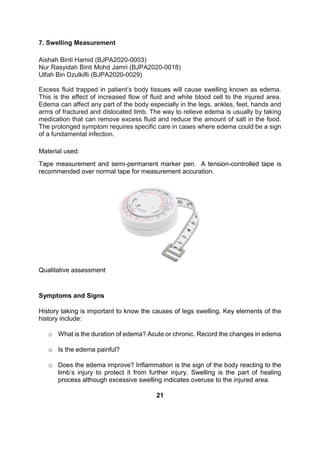 7. Swelling Measurement
Aishah Binti Hamid (BJPA2020-0003)
Nur Rasyidah Binti Mohd Jamri (BJPA2020-0018)
Ulfah Bin Dzulkifli (BJPA2020-0029)
Excess fluid trapped in patient’s body tissues will cause swelling known as edema.
This is the effect of increased flow of fluid and white blood cell to the injured area.
Edema can affect any part of the body especially in the legs, ankles, feet, hands and
arms of fractured and dislocated limb. The way to relieve edema is usually by taking
medication that can remove excess fluid and reduce the amount of salt in the food.
The prolonged symptom requires specific care in cases where edema could be a sign
of a fundamental infection.
Material used:
Tape measurement and semi-permanent marker pen. A tension-controlled tape is
recommended over normal tape for measurement accuration.
Qualitative assessment
Symptoms and Signs
History taking is important to know the causes of legs swelling. Key elements of the
history include:
o What is the duration of edema? Acute or chronic. Record the changes in edema
o Is the edema painful?
o Does the edema improve? Inflammation is the sign of the body reacting to the
limb’s injury to protect it from further injury. Swelling is the part of healing
process although excessive swelling indicates overuse to the injured area.
21
 