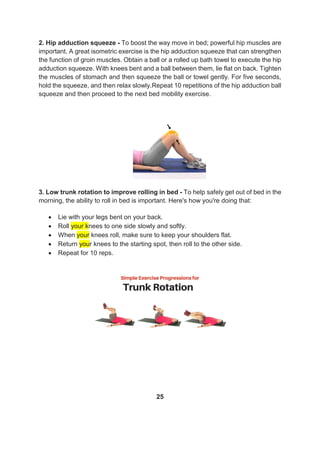2. Hip adduction squeeze - To boost the way move in bed; powerful hip muscles are
important. A great isometric exercise is the hip adduction squeeze that can strengthen
the function of groin muscles. Obtain a ball or a rolled up bath towel to execute the hip
adduction squeeze. With knees bent and a ball between them, lie flat on back. Tighten
the muscles of stomach and then squeeze the ball or towel gently. For five seconds,
hold the squeeze, and then relax slowly.Repeat 10 repetitions of the hip adduction ball
squeeze and then proceed to the next bed mobility exercise.
3. Low trunk rotation to improve rolling in bed - To help safely get out of bed in the
morning, the ability to roll in bed is important. Here's how you're doing that:
 Lie with your legs bent on your back.
 Roll your knees to one side slowly and softly.
 When your knees roll, make sure to keep your shoulders flat.
 Return your knees to the starting spot, then roll to the other side.
 Repeat for 10 reps.
25
 