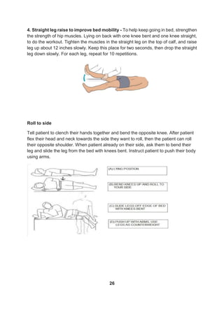 4. Straight leg raise to improve bed mobility - To help keep going in bed, strengthen
the strength of hip muscles. Lying on back with one knee bent and one knee straight,
to do the workout. Tighten the muscles in the straight leg on the top of calf, and raise
leg up about 12 inches slowly. Keep this place for two seconds, then drop the straight
leg down slowly. For each leg, repeat for 10 repetitions.
Roll to side
Tell patient to clench their hands together and bend the opposite knee. After patient
flex their head and neck towards the side they want to roll, then the patient can roll
their opposite shoulder. When patient already on their side, ask them to bend their
leg and slide the leg from the bed with knees bent. Instruct patient to push their body
using arms.
26
 