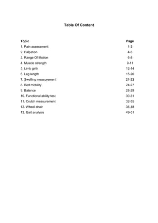Table Of Content
Topic Page
1. Pain assessment 1-3
2. Palpation 4-5
3. Range Of Motion 6-8
4. Muscle strength 9-11
5. Limb girth 12-14
6. Leg length 15-20
7. Swelling measurement 21-23
8. Bed mobility 24-27
9. Balance 28-29
10. Functional ability test 30-31
11. Crutch measurement 32-35
12. Wheel chair 36-48
13. Gait analysis 49-51
 