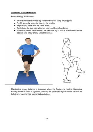 Single-leg stance exercises
Physiotherapy assessment:
 Try to balance the injured leg and stand without using any support.
 For 30 seconds, keep standing on the one leg
 Repeat for 3 times with the same move.
 Begin to do the exercise with eyes open and then closed eyes
 When the patient has mastered the exercise, try to do the exercise with same
posture on a pillow or any unstable surface
Maintaining proper balance is important when the fracture is healing. Balancing
training either in static or dynamic can help the patient to regain normal balance to
help them return to their normal daily activities.
29
 