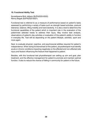 10. Functional Ability Test
Nurasfawana Binti Jefpary (BJPA2020-0020)
Renny Bagak (BJPA2020-0027)
Functional test is referred to as a measure of performance based on patient’s tasks
assessed by performing a variety of tasks such as strength based activities, postural
tolerance, balance, lifting mobility and hand dexterity. It is also a test to determine the
functional capabilities of the patient which is important role in the evaluation of the
patient-test selected needs to address their injury. May involve task analysis,
observations of patient’s day activities or evaluation of the patient’s ability to function
in everyday life. Test will be depending on the patient lifestyle, activities, sport and
more again.
Next, to evaluate physical, cognitive, and psychosocial abilities required for patient’s
independence. When doing functional test on the patient, physiotherapist must identify
acute or chronic conditions impacting negatively on the effected and non-effected side
injury and factors influencing the fracture that happened to patient.
Besides, with this functional test physiotherapist can setting up aim and goal, plan
treatment, and the effective management for patient to promote and maintain optimal
function. It also to reduce the chance of falling in community for patient in the future.
30
 