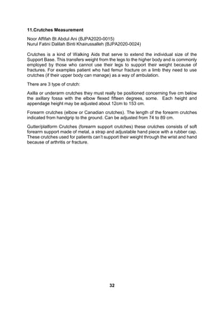 11.Crutches Measurement
Noor Affifah Bt Abdul Ani (BJPA2020-0015)
Nurul Fatini Dalilah Binti Khairussalleh (BJPA2020-0024)
Crutches is a kind of Walking Aids that serve to extend the individual size of the
Support Base. This transfers weight from the legs to the higher body and is commonly
employed by those who cannot use their legs to support their weight because of
fractures. For examples patient who had femur fracture on a limb they need to use
crutches (if their upper body can manage) as a way of ambulation.
There are 3 type of crutch:
Axilla or underarm crutches they must really be positioned concerning five cm below
the axillary fossa with the elbow flexed fifteen degrees, some. Each height and
appendage height may be adjusted about 12cm to 153 cm.
Forearm crutches (elbow or Canadian crutches). The length of the forearm crutches
indicated from handgrip to the ground. Can be adjusted from 74 to 89 cm.
Gutter/platform Crutches (forearm support crutches) these crutches consists of soft
forearm support made of metal, a strap and adjustable hand piece with a rubber cap.
These crutches used for patients can’t support their weight through the wrist and hand
because of arthritis or fracture.
32
 