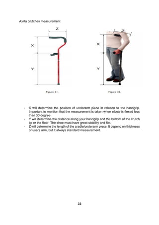 Axilla crutches measurement
- X will determine the position of underarm piece in relation to the handgrip.
Important to mention that the measurement is taken when elbow is flexed less
than 30 degree
- Y will determine the distance along your handgrip and the bottom of the crutch
tip or the floor. The shoe must have great stability and flat.
- Z will determine the length of the cradle/underarm piece. It depend on thickness
of users arm, but it always standard measurement.
33
 