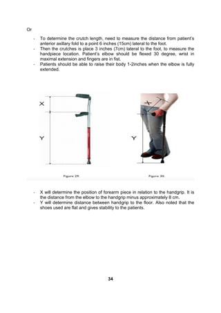 Or
- To determine the crutch length, need to measure the distance from patient’s
anterior axillary fold to a point 6 inches (15cm) lateral to the foot.
- Then the crutches is place 3 inches (7cm) lateral to the foot, to measure the
handpiece location. Patient’s elbow should be flexed 30 degree, wrist in
maximal extension and fingers are in fist.
- Patients should be able to raise their body 1-2inches when the elbow is fully
extended.
- X will determine the position of forearm piece in relation to the handgrip. It is
the distance from the elbow to the handgrip minus approximately 8 cm.
- Y will determine distance between handgrip to the floor. Also noted that the
shoes used are flat and gives stability to the patients.
34
 