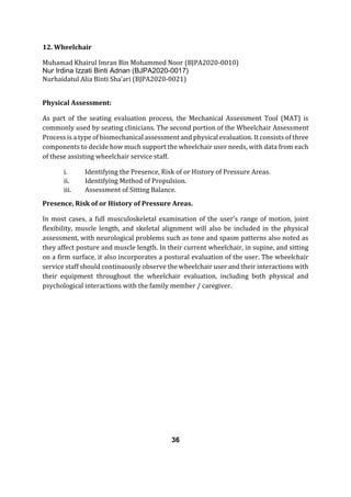 12. Wheelchair
Muhamad Khairul Imran Bin Mohammed Noor (BJPA2020-0010)
Nur Irdina Izzati Binti Adnan (BJPA2020-0017)
Nurhaidatul Alia Binti Sha’ari (BJPA2020-0021)
Physical Assessment:
As part of the seating evaluation process, the Mechanical Assessment Tool (MAT) is
commonly used by seating clinicians. The second portion of the Wheelchair Assessment
Process is a type of biomechanical assessment and physical evaluation. It consists of three
components to decide how much support the wheelchair user needs, with data from each
of these assisting wheelchair service staff.
i. Identifying the Presence, Risk of or History of Pressure Areas.
ii. Identifying Method of Propulsion.
iii. Assessment of Sitting Balance.
Presence, Risk of or History of Pressure Areas.
In most cases, a full musculoskeletal examination of the user's range of motion, joint
flexibility, muscle length, and skeletal alignment will also be included in the physical
assessment, with neurological problems such as tone and spasm patterns also noted as
they affect posture and muscle length. In their current wheelchair, in supine, and sitting
on a firm surface, it also incorporates a postural evaluation of the user. The wheelchair
service staff should continuously observe the wheelchair user and their interactions with
their equipment throughout the wheelchair evaluation, including both physical and
psychological interactions with the family member / caregiver.
36
 