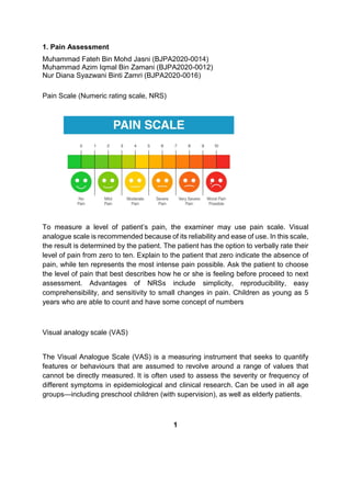 1. Pain Assessment
Muhammad Fateh Bin Mohd Jasni (BJPA2020-0014)
Muhammad Azim Iqmal Bin Zamani (BJPA2020-0012)
Nur Diana Syazwani Binti Zamri (BJPA2020-0016)
Pain Scale (Numeric rating scale, NRS)
To measure a level of patient’s pain, the examiner may use pain scale. Visual
analogue scale is recommended because of its reliability and ease of use. In this scale,
the result is determined by the patient. The patient has the option to verbally rate their
level of pain from zero to ten. Explain to the patient that zero indicate the absence of
pain, while ten represents the most intense pain possible. Ask the patient to choose
the level of pain that best describes how he or she is feeling before proceed to next
assessment. Advantages of NRSs include simplicity, reproducibility, easy
comprehensibility, and sensitivity to small changes in pain. Children as young as 5
years who are able to count and have some concept of numbers
Visual analogy scale (VAS)
The Visual Analogue Scale (VAS) is a measuring instrument that seeks to quantify
features or behaviours that are assumed to revolve around a range of values that
cannot be directly measured. It is often used to assess the severity or frequency of
different symptoms in epidemiological and clinical research. Can be used in all age
groups—including preschool children (with supervision), as well as elderly patients.
1
 