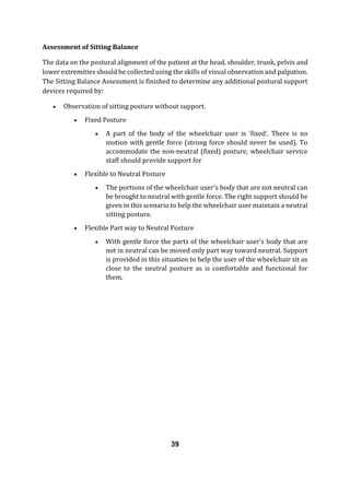 Assessment of Sitting Balance
The data on the postural alignment of the patient at the head, shoulder, trunk, pelvis and
lower extremities should be collected using the skills of visual observation and palpation.
The Sitting Balance Assessment is finished to determine any additional postural support
devices required by:
 Observation of sitting posture without support.
 Fixed Posture
 A part of the body of the wheelchair user is 'fixed'. There is no
motion with gentle force (strong force should never be used). To
accommodate the non-neutral (fixed) posture, wheelchair service
staff should provide support for
 Flexible to Neutral Posture
 The portions of the wheelchair user's body that are not neutral can
be brought to neutral with gentle force. The right support should be
given in this scenario to help the wheelchair user maintain a neutral
sitting posture.
 Flexible Part way to Neutral Posture
 With gentle force the parts of the wheelchair user’s body that are
not in neutral can be moved only part way toward neutral. Support
is provided in this situation to help the user of the wheelchair sit as
close to the neutral posture as is comfortable and functional for
them.
39
 