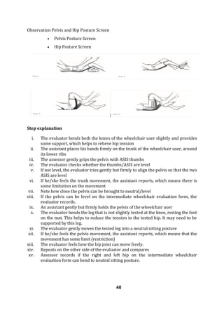 Observation Pelvis and Hip Posture Screen
 Pelvis Posture Screen
 Hip Posture Screen
Step explanation
i. The evaluator bends both the knees of the wheelchair user slightly and provides
some support, which helps to relieve hip tension
ii. The assistant places his hands firmly on the trunk of the wheelchair user, around
its lower ribs
iii. The assessor gently grips the pelvis with ASIS thumbs
iv. The evaluator checks whether the thumbs/ASIS are level
v. If not level, the evaluator tries gently but firmly to align the pelvis so that the two
ASIS are level
vi. If he/she feels the trunk movement, the assistant reports, which means there is
some limitation on the movement
vii. Note how close the pelvis can be brought to neutral/level
viii. If the pelvis can be level on the intermediate wheelchair evaluation form, the
evaluator records.
ix. An assistant gently but firmly holds the pelvis of the wheelchair user
x. The evaluator bends the leg that is not slightly tested at the knee, resting the foot
on the mat. This helps to reduce the tension in the tested hip. It may need to be
supported by this leg.
xi. The evaluator gently moves the tested leg into a neutral sitting posture
xii. If he/she feels the pelvis movement, the assistant reports, which means that the
movement has some limit (restriction)
xiii. The evaluator feels how the hip joint can move freely.
xiv. Repeats on the other side of the evaluator and compares
xv. Assessor records if the right and left hip on the intermediate wheelchair
evaluation form can bend to neutral sitting posture.
40
 