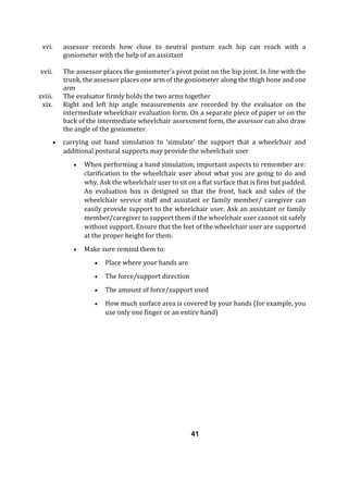 xvi. assessor records how close to neutral posture each hip can reach with a
goniometer with the help of an assistant
xvii. The assessor places the goniometer's pivot point on the hip joint. In line with the
trunk, the assessor places one arm of the goniometer along the thigh bone and one
arm
xviii. The evaluator firmly holds the two arms together
xix. Right and left hip angle measurements are recorded by the evaluator on the
intermediate wheelchair evaluation form. On a separate piece of paper or on the
back of the intermediate wheelchair assessment form, the assessor can also draw
the angle of the goniometer.
 carrying out hand simulation to ‘simulate’ the support that a wheelchair and
additional postural supports may provide the wheelchair user
 When performing a hand simulation, important aspects to remember are:
clarification to the wheelchair user about what you are going to do and
why. Ask the wheelchair user to sit on a flat surface that is firm but padded.
An evaluation box is designed so that the front, back and sides of the
wheelchair service staff and assistant or family member/ caregiver can
easily provide support to the wheelchair user. Ask an assistant or family
member/caregiver to support them if the wheelchair user cannot sit safely
without support. Ensure that the feet of the wheelchair user are supported
at the proper height for them.
 Make sure remind them to:
 Place where your hands are
 The force/support direction
 The amount of force/support used
 How much surface area is covered by your hands (for example, you
use only one finger or an entire hand)
41
 