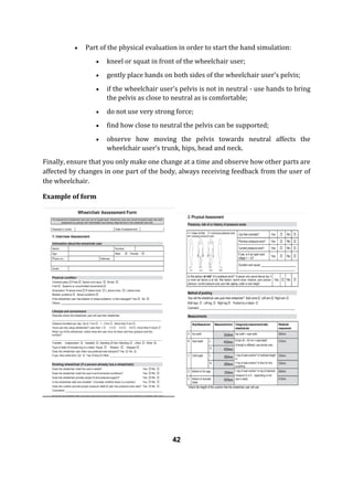  Part of the physical evaluation in order to start the hand simulation:
 kneel or squat in front of the wheelchair user;
 gently place hands on both sides of the wheelchair user’s pelvis;
 if the wheelchair user’s pelvis is not in neutral - use hands to bring
the pelvis as close to neutral as is comfortable;
 do not use very strong force;
 find how close to neutral the pelvis can be supported;
 observe how moving the pelvis towards neutral affects the
wheelchair user’s trunk, hips, head and neck.
Finally, ensure that you only make one change at a time and observe how other parts are
affected by changes in one part of the body, always receiving feedback from the user of
the wheelchair.
Example of form
42
 