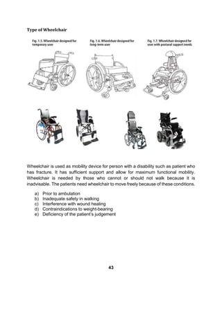 Type of Wheelchair
Wheelchair is used as mobility device for person with a disability such as patient who
has fracture. It has sufficient support and allow for maximum functional mobility.
Wheelchair is needed by those who cannot or should not walk because it is
inadvisable. The patients need wheelchair to move freely because of these conditions.
a) Prior to ambulation
b) Inadequate safety in walking
c) Interference with wound healing
d) Contraindications to weight-bearing
e) Deficiency of the patient’s judgement
43
 