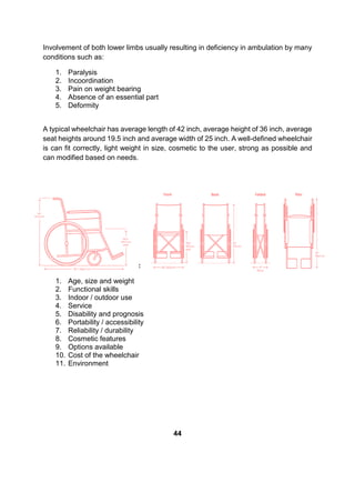 Involvement of both lower limbs usually resulting in deficiency in ambulation by many
conditions such as:
1. Paralysis
2. Incoordination
3. Pain on weight bearing
4. Absence of an essential part
5. Deformity
A typical wheelchair has average length of 42 inch, average height of 36 inch, average
seat heights around 19.5 inch and average width of 25 inch. A well-defined wheelchair
is can fit correctly, light weight in size, cosmetic to the user, strong as possible and
can modified based on needs.
There are a few factors depends on description given by the physiotherapist:
1. Age, size and weight
2. Functional skills
3. Indoor / outdoor use
4. Service
5. Disability and prognosis
6. Portability / accessibility
7. Reliability / durability
8. Cosmetic features
9. Options available
10. Cost of the wheelchair
11. Environment
44
 