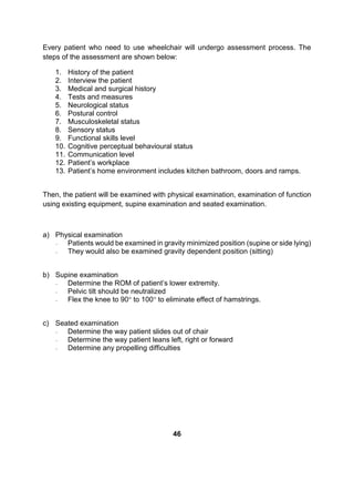 Every patient who need to use wheelchair will undergo assessment process. The
steps of the assessment are shown below:
1. History of the patient
2. Interview the patient
3. Medical and surgical history
4. Tests and measures
5. Neurological status
6. Postural control
7. Musculoskeletal status
8. Sensory status
9. Functional skills level
10. Cognitive perceptual behavioural status
11. Communication level
12. Patient’s workplace
13. Patient’s home environment includes kitchen bathroom, doors and ramps.
Then, the patient will be examined with physical examination, examination of function
using existing equipment, supine examination and seated examination.
a) Physical examination
₋ Patients would be examined in gravity minimized position (supine or side lying)
₋ They would also be examined gravity dependent position (sitting)
b) Supine examination
₋ Determine the ROM of patient’s lower extremity.
₋ Pelvic tilt should be neutralized
₋ Flex the knee to 90° to 100° to eliminate effect of hamstrings.
c) Seated examination
₋ Determine the way patient slides out of chair
₋ Determine the way patient leans left, right or forward
₋ Determine any propelling difficulties
46
 