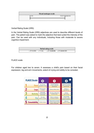 Verbal Rating Scale (VRS)
In the Verbal Rating Scale (VRS) adjectives are used to describe different levels of
pain. The patient was asked to mark the adjective that best suited the intensity of the
pain. Can be used with any individuals, including those with moderate to severe
cognitive impairment.
FLACC scale
For children aged two to seven. It assesses a child's pain based on their facial
expression, leg and arm movements, extent of crying and ability to be consoled.
2
 