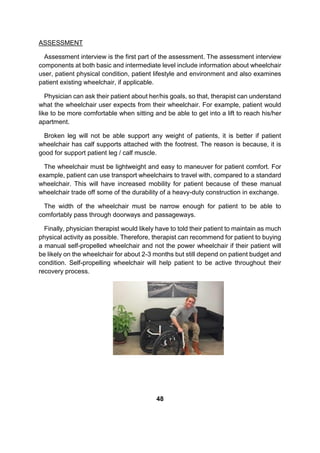 ASSESSMENT
Assessment interview is the first part of the assessment. The assessment interview
components at both basic and intermediate level include information about wheelchair
user, patient physical condition, patient lifestyle and environment and also examines
patient existing wheelchair, if applicable.
Physician can ask their patient about her/his goals, so that, therapist can understand
what the wheelchair user expects from their wheelchair. For example, patient would
like to be more comfortable when sitting and be able to get into a lift to reach his/her
apartment.
Broken leg will not be able support any weight of patients, it is better if patient
wheelchair has calf supports attached with the footrest. The reason is because, it is
good for support patient leg / calf muscle.
The wheelchair must be lightweight and easy to maneuver for patient comfort. For
example, patient can use transport wheelchairs to travel with, compared to a standard
wheelchair. This will have increased mobility for patient because of these manual
wheelchair trade off some of the durability of a heavy-duty construction in exchange.
The width of the wheelchair must be narrow enough for patient to be able to
comfortably pass through doorways and passageways.
Finally, physician therapist would likely have to told their patient to maintain as much
physical activity as possible. Therefore, therapist can recommend for patient to buying
a manual self-propelled wheelchair and not the power wheelchair if their patient will
be likely on the wheelchair for about 2-3 months but still depend on patient budget and
condition. Self-propelling wheelchair will help patient to be active throughout their
recovery process.
48
 