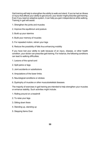 Gait training will help to strengthen the ability to walk and stand. If you've had an illness
or injury that affects your ability to get around, your doctor might prescribe gait training.
Even if you need an adaptive system, it can help you gain independence while walking.
Training in gait will assist:
1. Strengthen the joints and muscles
2. Improve the equilibrium and posture
3. Build up your stamina
4. Build your memory of muscles
5. For repeated motion, retrain your legs
6. Reduce the possibility of falls thus enhancing mobility
If you have lost your ability to walk because of an injury, disease, or other health
condition, your doctor can prescribe gait training. For instance, the following conditions
can lead to walking difficulties:
1. Lesions of the spinal cord
2. Split pelvis or legs
3. Joint accidents or substitutions
4. Amputations of the lower limbs
5. Neurological conditions or strokes
6. Dystrophy of muscles or other musculoskeletal diseases
The majority of exercises in gait training are intended to help strengthen your muscles
or enhance stability. Such activities might include:
1. Rolling around on a treadmill
2. To raise your legs
3. Sitting down there
4. Standing up, standing up
5. Stepping Items Over
50
 